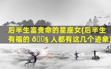 后半生富贵命的星座女(后半生有福的 🐧 人都有这几个迹象)